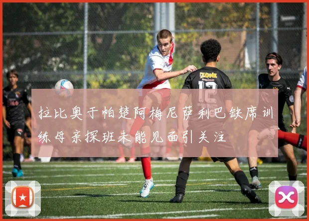 拉比奥于帕楚阿梅尼萨利巴缺席训练母亲探班未能见面引关注