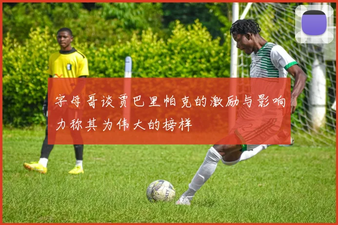 字母哥谈贾巴里帕克的激励与影响力称其为伟大的榜样