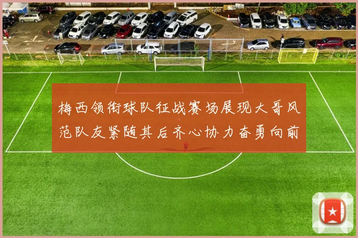 梅西领衔球队征战赛场展现大哥风范队友紧随其后齐心协力奋勇向前