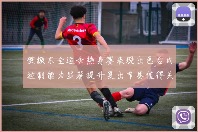樊振东全运会热身赛表现出色台内控制能力显著提升复出节奏值得关注