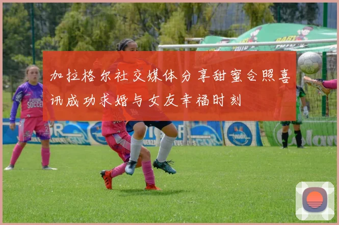 加拉格尔社交媒体分享甜蜜合照喜讯成功求婚与女友幸福时刻