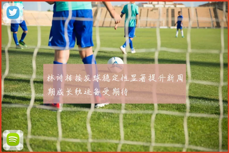 林诗栋接发球稳定性显著提升新周期成长轨迹备受期待