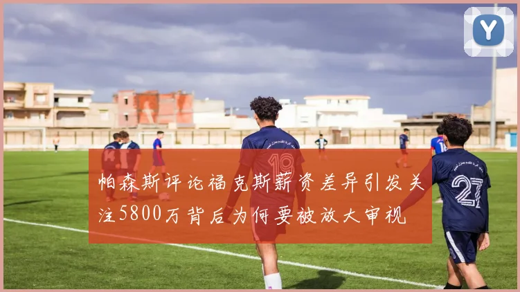帕森斯评论福克斯薪资差异引发关注5800万背后为何要被放大审视